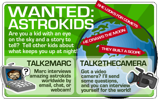Wanted: ASTROKIDS  Are you a kid with an eye on the sky and a story to tell?  Tell other kids about what keeps you up at night!  TALK2MARC:  Marc interviews amazing astrokids worldwide by email, cht, or webcam!  TALK2THECAMERA:  Got a video camera?  I'll send some questions, and you can interview yourself for the world!